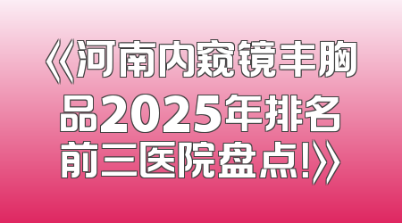 《河南内窥镜丰胸品2025年排名前三医院盘点！》
