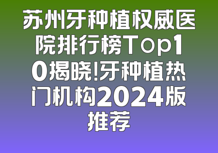 苏州牙种植权威医院排行榜Top10揭晓！牙种植热门机构2024版推荐
