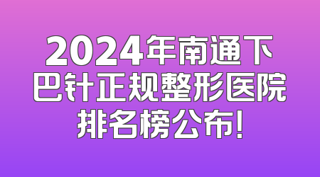 2024年南通下巴针正规整形医院排名榜公布！