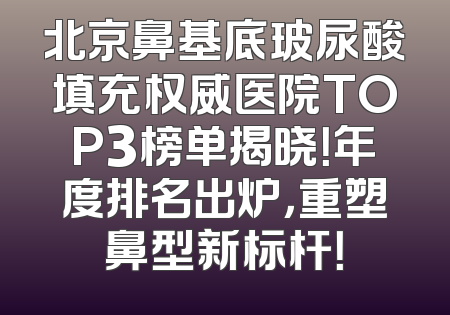 北京鼻基底玻尿酸填充权威医院TOP3榜单揭晓！年度排名出炉，重塑鼻型新标杆！