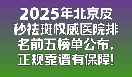 2025年北京皮秒祛斑权威医院排名前五榜单公布，正规靠谱有保障！