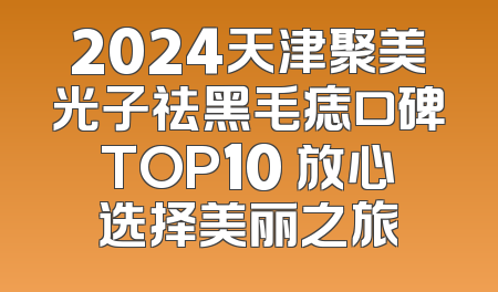 2024天津聚美光子祛黑毛痣口碑TOP10 放心选择美丽之旅