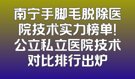 南宁手脚毛脱除医院技术实力榜单！公立私立医院技术对比排行出炉