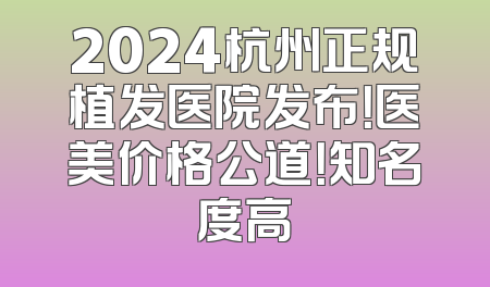 2024杭州正规植发医院发布！医美价格公道！知名度高