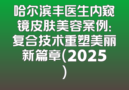 哈尔滨丰医生内窥镜皮肤美容案例：复合技术重塑美丽新篇章（2025）