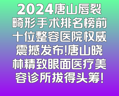 2024唐山唇裂畸形手术排名榜前十位整容医院权威震撼发布！唐山晓林精致眼面医疗美容诊所拔得头筹！