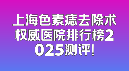 上海色素痣去除术权威医院排行榜2025测评！