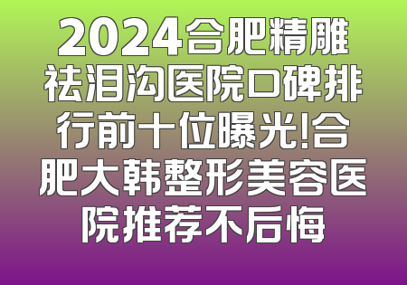 2024合肥精雕祛泪沟医院口碑排行前十位曝光！合肥大韩整形美容医院推荐不后悔