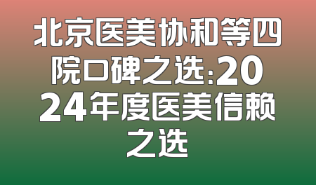 北京医美协和等四院口碑之选：2024年度医美信赖之选