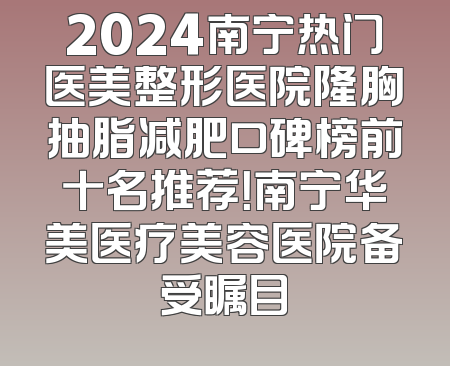 2024南宁热门医美整形医院隆胸抽脂减肥口碑榜前十名推荐！南宁华美医疗美容医院备受瞩目