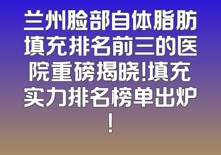 兰州脸部自体脂肪填充排名前三的医院重磅揭晓！填充实力排名榜单出炉！