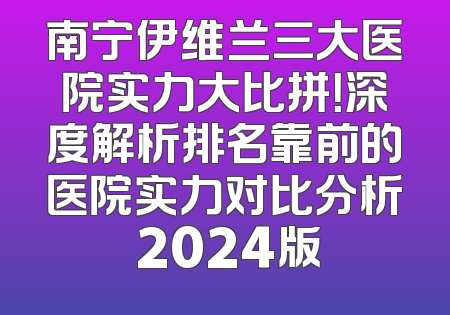 南宁伊维兰三大医院实力大比拼！深度解析排名靠前的医院实力对比分析 2024版