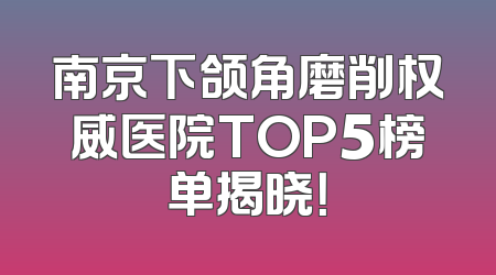南京下颌角磨削权威医院TOP5榜单揭晓！