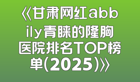 《甘肃网红abbily青睐的隆胸医院排名TOP榜单（2025）》