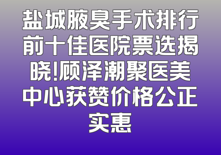 盐城腋臭手术排行前十佳医院票选揭晓！顾泽潮聚医美中心获赞价格公正实惠