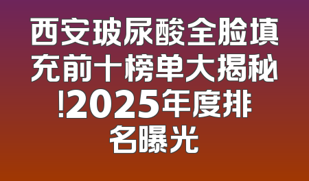 西安玻尿酸全脸填充前十榜单大揭秘！2025年度排名曝光