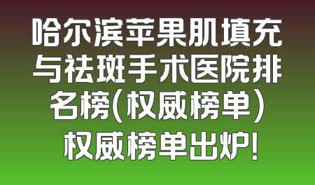 哈尔滨苹果肌填充与祛斑手术医院排名榜（权威榜单） 权威榜单出炉！