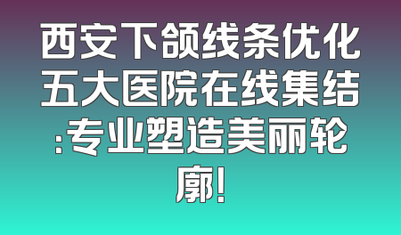 西安下颌线条优化五大医院在线集结：专业塑造美丽轮廓！