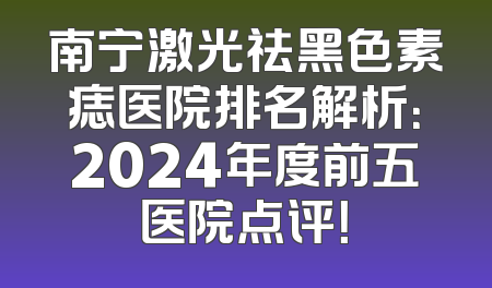 南宁激光祛黑色素痣医院排名解析：2024年度前五医院点评！