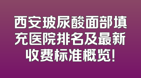 西安玻尿酸面部填充医院排名及最新收费标准概览！