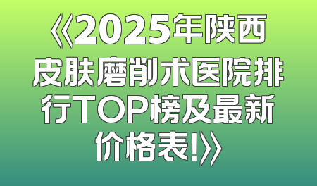 《2025年陕西皮肤磨削术医院排行TOP榜及最新价格表！》