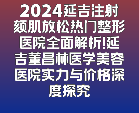 2024延吉注射颏肌放松热门整形医院全面解析！延吉董昌林医学美容医院实力与价格深度探究