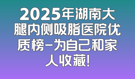 2025年湖南大腿内侧吸脂医院优质榜-为自己和家人收藏！