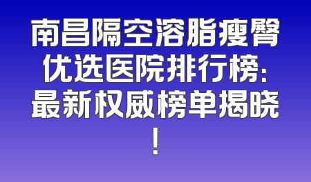 南昌隔空溶脂瘦臀优选医院排行榜：最新权威榜单揭晓！