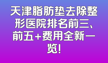 天津脂肪垫去除整形医院排名前三、前五+费用全新一览!