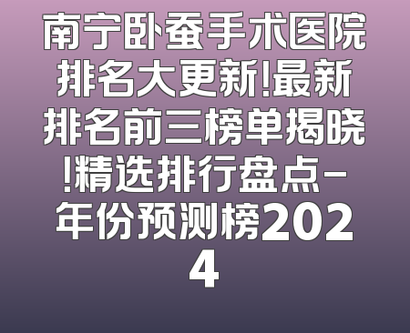 南宁卧蚕手术医院排名大更新！最新排名前三榜单揭晓！精选排行盘点-年份预测榜2024
