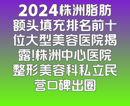 2024株洲脂肪额头填充排名前十位大型美容医院揭露！株洲中心医院整形美容科私立民营口碑出圈