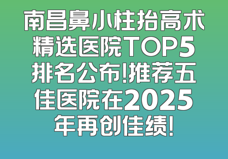 南昌鼻小柱抬高术精选医院TOP5排名公布！推荐五佳医院在2025年再创佳绩！