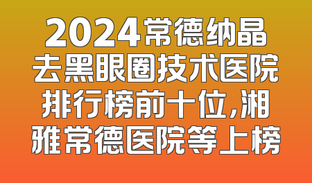 2024常德纳晶去黑眼圈技术医院排行榜前十位，湘雅常德医院等上榜