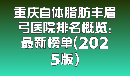 重庆自体脂肪丰眉弓医院排名概览：最新榜单（2025版）