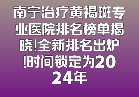 南宁治疗黄褐斑专业医院排名榜单揭晓！全新排名出炉！时间锁定为2024年