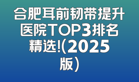 合肥耳前韧带提升医院TOP3排名精选！(2025版)