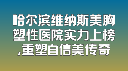 哈尔滨维纳斯美胸塑性医院实力上榜，重塑自信美传奇