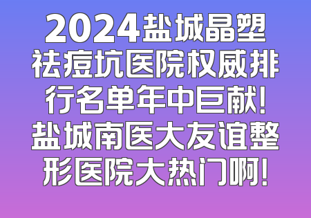 2024盐城晶塑祛痘坑医院权威排行名单年中巨献！盐城南医大友谊整形医院大热门啊！