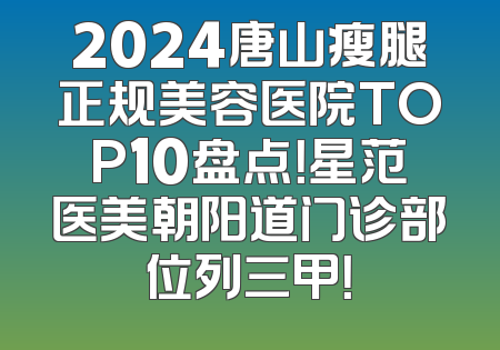 2024唐山瘦腿正规美容医院TOP10盘点！星范医美朝阳道门诊部位列三甲！