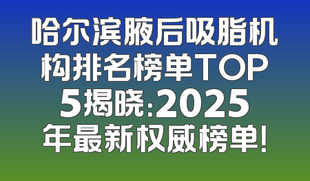 哈尔滨腋后吸脂机构排名榜单TOP5揭晓：2025年最新权威榜单！