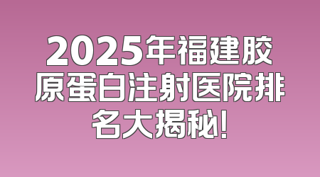2025年福建胶原蛋白注射医院排名大揭秘！