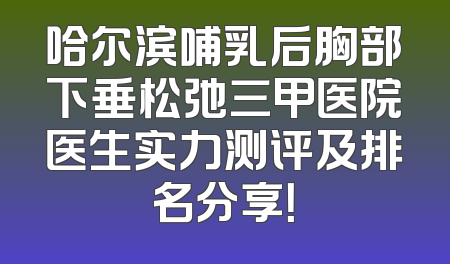 哈尔滨哺乳后胸部下垂松弛三甲医院医生实力测评及排名分享！