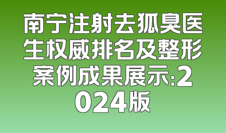 南宁注射去狐臭医生权威排名及整形案例成果展示：2024版