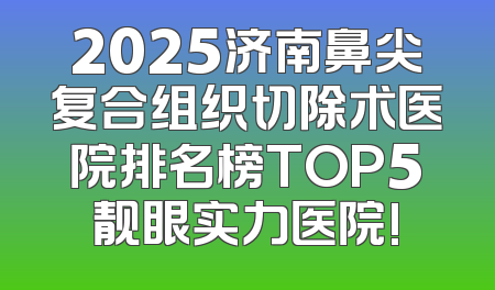 2025济南鼻尖复合组织切除术医院排名榜TOP5靓眼实力医院!