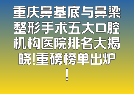 重庆鼻基底与鼻梁整形手术五大口腔机构医院排名大揭晓！重磅榜单出炉！