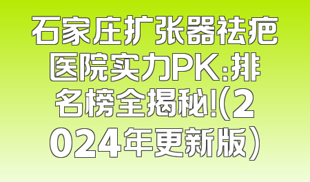 石家庄扩张器祛疤医院实力PK：排名榜全揭秘！(2024年更新版)