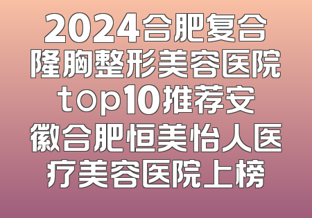 2024合肥复合隆胸整形美容医院top10推荐安徽合肥恒美怡人医疗美容医院上榜