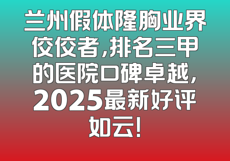 兰州假体隆胸业界佼佼者，排名三甲的医院口碑卓越，2025最新好评如云！