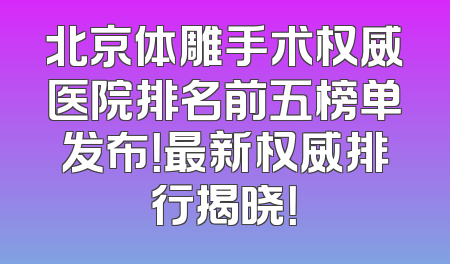 北京体雕手术权威医院排名前五榜单发布！最新权威排行揭晓！