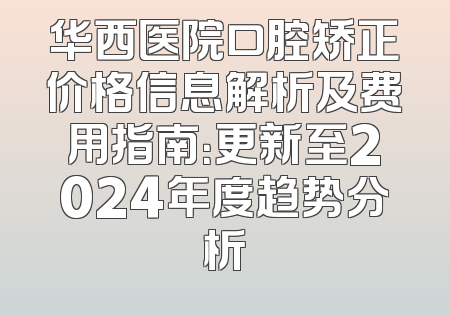 华西医院口腔矫正价格信息解析及费用指南：更新至2024年度趋势分析